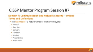 CISSP Mentor Program Session #7
Domain 4: Communication and Network Security – Unique
Terms and Definitions
• The OSI model—a network model with seven layers:
• Physical
• Data link
• Network
• Transport
• Session
• Presentation
• Application
 