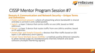 CISSP Mentor Program Session #7
Domain 4: Communication and Network Security – Unique Terms
and Definitions
• Packet-switched network—a form of networking where bandwidth is shared
and data is carried in units called packets
• Switch—a layer 2 device that carries traffic on one LAN, based on MAC
addresses
• Router—a layer 3 device that routes traffic from one LAN to another, based
on IP addresses
• Packet Filter and Stateful Firewalls—devices that filter traffic based on OSI
layers 3 (IP addresses) and 4 (ports)
• Carrier Sense Multiple Access (CSMA)—a method used by Ethernet networks
to allow shared usage of a baseband (one-channel) network and avoid
collisions (multiple interfering signals)
 