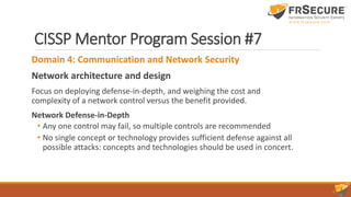 CISSP Mentor Program Session #7
Domain 4: Communication and Network Security
Network architecture and design
Focus on deploying defense-in-depth, and weighing the cost and
complexity of a network control versus the benefit provided.
Network Defense-in-Depth
• Any one control may fail, so multiple controls are recommended
• No single concept or technology provides sufficient defense against all
possible attacks: concepts and technologies should be used in concert.
 