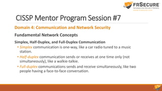 CISSP Mentor Program Session #7
Domain 4: Communication and Network Security
Fundamental Network Concepts
Simplex, Half-Duplex, and Full-Duplex Communication
• Simplex communication is one-way, like a car radio tuned to a music
station.
• Half-duplex communication sends or receives at one time only (not
simultaneously), like a walkie-talkie.
• Full-duplex communications sends and receive simultaneously, like two
people having a face-to-face conversation.
 