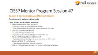 CISSP Mentor Program Session #7
Domain 4: Communication and Network Security
Fundamental Network Concepts
LANs, WANs, MANs, GANs, and PANs
• PANs are Personal Area Networks
• Typically a range of 100 meters or much less
• Low-power wireless technologies such as Bluetooth use PANs.
• LAN is a Local Area Network
• A comparatively small network
• Typically confined to a building or an area within one
• MAN is a Metropolitan Area Network
• Typically confined to a city, a zip code, a campus, or office park
• WAN is a Wide Area Network
• Typically covering cities, states, or countries
• GAN is a Global Area Network; a global collection of WANs.
 