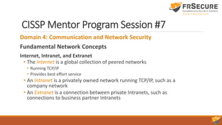CISSP Mentor Program Session #7
Domain 4: Communication and Network Security
Fundamental Network Concepts
Internet, Intranet, and Extranet
• The Internet is a global collection of peered networks
• Running TCP/IP
• Provides best effort service
• An Intranet is a privately owned network running TCP/IP, such as a
company network
• An Extranet is a connection between private Intranets, such as
connections to business partner Intranets
 