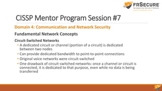 CISSP Mentor Program Session #7
Domain 4: Communication and Network Security
Fundamental Network Concepts
Circuit-Switched Networks
• A dedicated circuit or channel (portion of a circuit) is dedicated
between two nodes
• Can provide dedicated bandwidth to point-to-point connections
• Original voice networks were circuit-switched
• One drawback of circuit-switched networks: once a channel or circuit is
connected, it is dedicated to that purpose, even while no data is being
transferred
 
