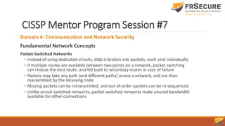 CISSP Mentor Program Session #7
Domain 4: Communication and Network Security
Fundamental Network Concepts
Packet-Switched Networks
• Instead of using dedicated circuits, data is broken into packets, each sent individually
• If multiple routes are available between two points on a network, packet switching
can choose the best route, and fall back to secondary routes in case of failure
• Packets may take any path (and different paths) across a network, and are then
reassembled by the receiving node
• Missing packets can be retransmitted, and out of-order packets can be re-sequenced.
• Unlike circuit-switched networks, packet-switched networks make unused bandwidth
available for other connections
 