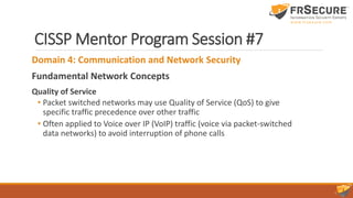 CISSP Mentor Program Session #7
Domain 4: Communication and Network Security
Fundamental Network Concepts
Quality of Service
• Packet switched networks may use Quality of Service (QoS) to give
specific traffic precedence over other traffic
• Often applied to Voice over IP (VoIP) traffic (voice via packet-switched
data networks) to avoid interruption of phone calls
 
