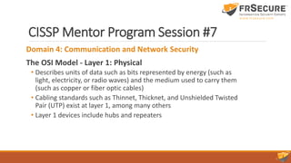 CISSP Mentor Program Session #7
Domain 4: Communication and Network Security
The OSI Model - Layer 1: Physical
• Describes units of data such as bits represented by energy (such as
light, electricity, or radio waves) and the medium used to carry them
(such as copper or fiber optic cables)
• Cabling standards such as Thinnet, Thicknet, and Unshielded Twisted
Pair (UTP) exist at layer 1, among many others
• Layer 1 devices include hubs and repeaters
 
