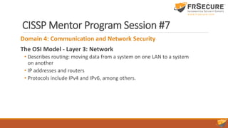 CISSP Mentor Program Session #7
Domain 4: Communication and Network Security
The OSI Model - Layer 3: Network
• Describes routing: moving data from a system on one LAN to a system
on another
• IP addresses and routers
• Protocols include IPv4 and IPv6, among others.
 