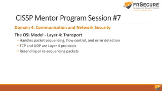 CISSP Mentor Program Session #7
Domain 4: Communication and Network Security
The OSI Model - Layer 4: Transport
• Handles packet sequencing, flow control, and error detection
• TCP and UDP are Layer 4 protocols
• Resending or re-sequencing packets
 