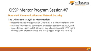 CISSP Mentor Program Session #7
Domain 4: Communication and Network Security
The OSI Model - Layer 6: Presentation
• Presents data to the application (and user) in a comprehensible way
• Concepts include data conversion, characters sets such as ASCII, and
image formats such as GIF (Graphics Interchange Format), JPEG (Joint
Photographic Experts Group), and TIFF (Tagged Image File Format)
 