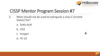 CISSP Mentor Program Session #7
2. What should not be used to extinguish a class C (United
States) fire?
a. Soda Acid
b. CO2
c. Inergen
d. FE-13
A
 