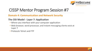 CISSP Mentor Program Session #7
Domain 4: Communication and Network Security
The OSI Model - Layer 7: Application
• Where you interface with your computer application
• Web browser, word processor, and instant messaging clients exist at
Layer 7
• Protocols Telnet and FTP
 