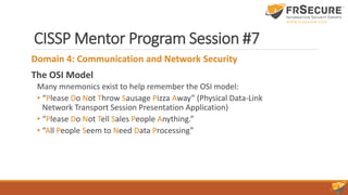 CISSP Mentor Program Session #7
Domain 4: Communication and Network Security
The OSI Model
Many mnemonics exist to help remember the OSI model:
• “Please Do Not Throw Sausage Pizza Away” (Physical Data-Link
Network Transport Session Presentation Application)
• “Please Do Not Tell Sales People Anything.”
• “All People Seem to Need Data Processing”
 