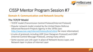 CISSP Mentor Program Session #7
Domain 4: Communication and Network Security
The TCP/IP Model
• TCP/IP model (Transmission Control Protocol/Internet Protocol)
• Popular network model created by the United States Defense
Advanced Research Projects Agency in the 1970s (see:
http://www.isoc.org/internet/history/brief.shtml for more information)
• A suite of protocols including UDP (User Datagram Protocol) and ICMP
(Internet Control Message Protocol), among many others
• Some sources use Link Layer in place of Network Access Layer, and
Network layer in place of Internet Layer
 