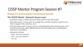 CISSP Mentor Program Session #7
Domain 4: Communication and Network Security
The TCP/IP Model - Network Access Layer
• Combines layers 1 (Physical) and 2 (Data Link) of the OSI model
• Describes Layer 1 issues such as energy, bits, and the medium used to carry
them (copper, fiber, wireless, etc.)
• Also describes Layer 2 issues such as converting bits into protocol units such
as Ethernet frames, MAC (Media Access Control) addresses, and Network
Interface Cards (NICs)
• Networks include:
• WAN - Wide Area Network
• LAN - Local Area Network
• Internet
 