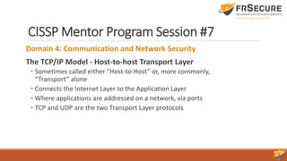 CISSP Mentor Program Session #7
Domain 4: Communication and Network Security
The TCP/IP Model - Host-to-host Transport Layer
• Sometimes called either “Host-to-Host” or, more commonly,
“Transport” alone
• Connects the Internet Layer to the Application Layer
• Where applications are addressed on a network, via ports
• TCP and UDP are the two Transport Layer protocols
 