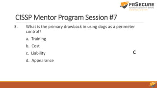 CISSP Mentor Program Session #7
3. What is the primary drawback in using dogs as a perimeter
control?
a. Training
b. Cost
c. Liability
d. Appearance
C
 