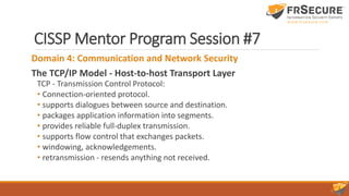 CISSP Mentor Program Session #7
Domain 4: Communication and Network Security
The TCP/IP Model - Host-to-host Transport Layer
TCP - Transmission Control Protocol:
• Connection-oriented protocol.
• supports dialogues between source and destination.
• packages application information into segments.
• provides reliable full-duplex transmission.
• supports flow control that exchanges packets.
• windowing, acknowledgements.
• retransmission - resends anything not received.
 
