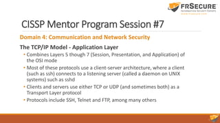 CISSP Mentor Program Session #7
Domain 4: Communication and Network Security
The TCP/IP Model - Application Layer
• Combines Layers 5 though 7 (Session, Presentation, and Application) of
the OSI mode
• Most of these protocols use a client-server architecture, where a client
(such as ssh) connects to a listening server (called a daemon on UNIX
systems) such as sshd
• Clients and servers use either TCP or UDP (and sometimes both) as a
Transport Layer protocol
• Protocols include SSH, Telnet and FTP, among many others
 