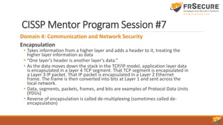 CISSP Mentor Program Session #7
Domain 4: Communication and Network Security
Encapsulation
• Takes information from a higher layer and adds a header to it, treating the
higher layer information as data
• “One layer’s header is another layer’s data.”
• As the data moves down the stack in the TCP/IP model, application layer data
is encapsulated in a layer 4 TCP segment. That TCP segment is encapsulated in
a Layer 3 IP packet. That IP packet is encapsulated in a Layer 2 Ethernet
frame. The frame is then converted into bits at Layer 1 and sent across the
local network.
• Data, segments, packets, frames, and bits are examples of Protocol Data Units
(PDUs)
• Reverse of encapsulation is called de-multiplexing (sometimes called de-
encapsulation)
 