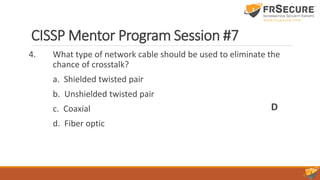 CISSP Mentor Program Session #7
4. What type of network cable should be used to eliminate the
chance of crosstalk?
a. Shielded twisted pair
b. Unshielded twisted pair
c. Coaxial
d. Fiber optic
D
 