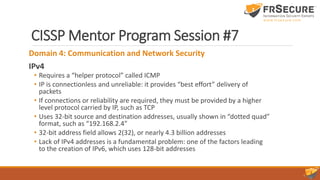 CISSP Mentor Program Session #7
Domain 4: Communication and Network Security
IPv4
• Requires a “helper protocol” called ICMP
• IP is connectionless and unreliable: it provides “best effort” delivery of
packets
• If connections or reliability are required, they must be provided by a higher
level protocol carried by IP, such as TCP
• Uses 32-bit source and destination addresses, usually shown in “dotted quad”
format, such as “192.168.2.4”
• 32-bit address field allows 2(32), or nearly 4.3 billion addresses
• Lack of IPv4 addresses is a fundamental problem: one of the factors leading
to the creation of IPv6, which uses 128-bit addresses
 