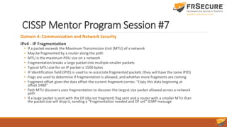 CISSP Mentor Program Session #7
Domain 4: Communication and Network Security
IPv4 - IP Fragmentation
• If a packet exceeds the Maximum Transmission Unit (MTU) of a network
• May be fragmented by a router along the path
• MTU is the maximum PDU size on a network
• Fragmentation breaks a large packet into multiple smaller packets
• Typical MTU size for an IP packet is 1500 bytes
• IP Identification field (IPID) is used to re-associate fragmented packets (they will have the same IPID)
• Flags are used to determine if fragmentation is allowed, and whether more fragments are coming
• Fragment offset gives the data offset the current fragment carries: “Copy this data beginning at
offset 1480”
• Path MTU discovery uses fragmentation to discover the largest size packet allowed across a network
path
• If a large packet is sent with the DF (do not fragment) flag sent and a router with a smaller MTU than
the packet size will drop it, sending a “Fragmentation needed and DF set” ICMP message
 