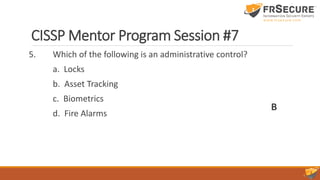 CISSP Mentor Program Session #7
5. Which of the following is an administrative control?
a. Locks
b. Asset Tracking
c. Biometrics
d. Fire Alarms
B
 