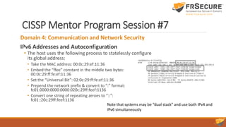 CISSP Mentor Program Session #7
Domain 4: Communication and Network Security
IPv6 Addresses and Autoconfiguration
• The host uses the following process to statelessly configure
its global address:
• Take the MAC address: 00:0c:29:ef:11:36
• Embed the “ffee” constant in the middle two bytes:
00:0c:29:ff:fe:ef:11:36
• Set the “Universal Bit”: 02:0c:29:ff:fe:ef:11:36
• Prepend the network prefix & convert to “:” format:
fc01:0000:0000:0000:020c:29ff:feef:1136
• Convert one string of repeating zeroes to “::”:
fc01::20c:29ff:feef:1136
Note that systems may be “dual stack” and use both IPv4 and
IPv6 simultaneously
 