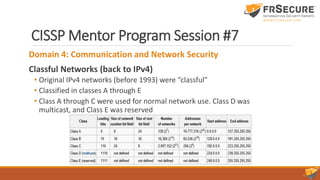 CISSP Mentor Program Session #7
Domain 4: Communication and Network Security
Classful Networks (back to IPv4)
• Original IPv4 networks (before 1993) were “classful”
• Classified in classes A through E
• Class A through C were used for normal network use. Class D was
multicast, and Class E was reserved
 