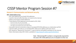 CISSP Mentor Program Session #7
Domain 4: Communication and Network Security
RFC 1918 Addressing
• RFC 1918 addresses are private IPv4 addresses
• Used for internal traffic that does not route via the Internet
• Allows conservation of IPv4 addresses
• Three blocks of IPv4 addresses are set aside for RFC 1918:
• 10.0.0.0-10.255.255.255 (10.0.0.0/8)
• 172.16.0.0-172.31.255.255 (172.16.0.0/12)
• 192.168.0.0-192.168.255.255 (192.168.0.0/16)
• Any public Internet connection using un-translated RFC1918 addresses as a destination will fail
• Internet traffic sent with an un-translated RFC 1918 source address will never return
• RFC stands for “Request for Comments,” a way to discuss and publish standards on the Internet
• More information about RFC 1918 is available at: http://www.rfc-editor.org/rfc/rfc1918.txt
Note - Memorizing RFC numbers is not generally required for
the exam; RFC 1918 addresses are an exception to that rule.
 
