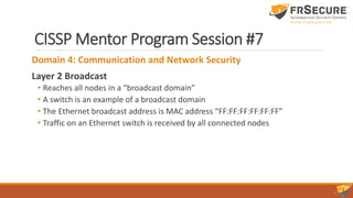 CISSP Mentor Program Session #7
Domain 4: Communication and Network Security
Layer 2 Broadcast
• Reaches all nodes in a “broadcast domain”
• A switch is an example of a broadcast domain
• The Ethernet broadcast address is MAC address “FF:FF:FF:FF:FF:FF”
• Traffic on an Ethernet switch is received by all connected nodes
 