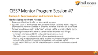 CISSP Mentor Program Session #7
Domain 4: Communication and Network Security
Promiscuous Network Access
• Accesses all unicast traffic on a network segment
• Systems such as Networked Intrusion Detection Systems (NIDS) require
promiscuous network access in order to monitor all traffic on a network
• Network nodes normally only “see” unicast traffic sent directly to them
• Accessing unicast traffic sent to other nodes requires two things:
• A network interface card (NIC) configured in promiscuous mode
• The ability to access other unicast traffic on a network segment.
• Devices such as switches provide traffic isolation, so that each host will only receive
unicast traffic sent to it (in addition to broadcast and multicast traffic)
• A hub, switch SPAN port, or TAP is typically used to provide promiscuous network
access.
 