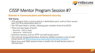 CISSP Mentor Program Session #7
Domain 4: Communication and Network Security
TCP Ports
• TCP connects from a source port to a destination port, such as from source
port 51178 to destination port 22
• The TCP port field is 16 bits, allowing port numbers from 0 to 65535
• There are two types of ports:
• Reserved - 1023 or lower
• Ephemeral - 1024-65535
• Common services such as HTTP use well-known ports
• The Internet Assigned Numbers Authority (IANA) maintains a list of well-
known ports at http://www.iana.org/assignments/port-numbers
• Most Linux and UNIX systems have a smaller list of well-known ports in
/etc/services
 
