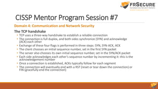 CISSP Mentor Program Session #7
Domain 4: Communication and Network Security
The TCP handshake
• TCP uses a three-way handshake to establish a reliable connection
• The connection is full duplex, and both sides synchronize (SYN) and acknowledge
(ACK) each other
• Exchange of these four flags is performed in three steps: SYN, SYN-ACK, ACK
• The client chooses an initial sequence number, set in the first SYN packet
• The server also chooses its own initial sequence number, set in the SYN/ACK packet
• Each side acknowledges each other’s sequence number by incrementing it: this is the
acknowledgement number
• Once a connection is established, ACKs typically follow for each segment
• The connection will eventually end with a RST (reset or tear down the connection) or
FIN (gracefully end the connection)
 