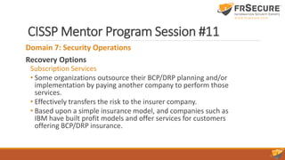 CISSP Mentor Program Session #11
Domain 7: Security Operations
Recovery Options
Subscription Services
• Some organizations outsource their BCP/DRP planning and/or
implementation by paying another company to perform those
services.
• Effectively transfers the risk to the insurer company.
• Based upon a simple insurance model, and companies such as
IBM have built profit models and offer services for customers
offering BCP/DRP insurance.
 