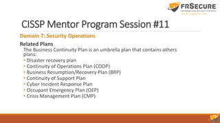 CISSP Mentor Program Session #11
Domain 7: Security Operations
Related Plans
The Business Continuity Plan is an umbrella plan that contains others
plans:
• Disaster recovery plan
• Continuity of Operations Plan (COOP)
• Business Resumption/Recovery Plan (BRP)
• Continuity of Support Plan
• Cyber Incident Response Plan
• Occupant Emergency Plan (OEP)
• Crisis Management Plan (CMP)
 