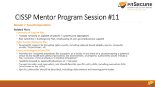 CISSP Mentor Program Session #11
Domain 7: Security Operations
Related Plans
Continuity of Support Plan
• Focuses narrowly on support of specific IT systems and applications
• Also called the IT Contingency Plan, emphasizing IT over general business support
Cyber Incident Response Plan
• Designed to respond to disruptive cyber events, including network-based attacks, worms, computer
viruses, Trojan horses, etc.
Occupant Emergency Plan (OEP)
• Provides the “response procedures for occupants of a facility in the event of a situation posing a potential
threat to the health and safety of personnel, the environment, or property. Such events would include a
fire, hurricane, criminal attack, or a medical emergency.”
• Facilities-focused, as opposed to business or IT-focused.
• Focused on safety and evacuation, and should describe specific safety drills, including evacuation drills
(also known as fire drills)
• Specific safety roles should be described, including safety warden and meeting point leader
 