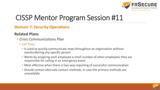 CISSP Mentor Program Session #11
Domain 7: Security Operations
Related Plans
• Crisis Communications Plan
• Call Trees
• Is used to quickly communicate news throughout an organization without
overburdening any specific person
• Works by assigning each employee a small number of other employees they are
responsible for calling in an emergency event
• Most effective when there is two-way reporting of successful communication
• Should contain alternate contact methods, in case the primary methods are
unavailable
 