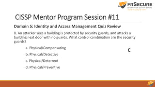 CISSP Mentor Program Session #11
Domain 5: Identity and Access Management Quiz Review
8. An attacker sees a building is protected by security guards, and attacks a
building next door with no guards. What control combination are the security
guards?
a. Physical/Compensating
b. Physical/Detective
c. Physical/Deterrent
d. Physical/Preventive
C
 