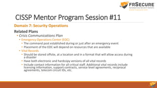 CISSP Mentor Program Session #11
Domain 7: Security Operations
Related Plans
• Crisis Communications Plan
• Emergency Operations Center (EOC)
• The command post established during or just after an emergency event
• Placement of the EOC will depend on resources that are available
• Vital Records
• Should be stored offsite, at a location and in a format that will allow access during
a disaster
• Have both electronic and hardcopy versions of all vital records
• Include contact information for all critical staff. Additional vital records include
licensing information, support contracts, service level agreements, reciprocal
agreements, telecom circuit IDs, etc.
 