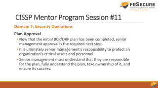CISSP Mentor Program Session #11
Domain 7: Security Operations
Plan Approval
• Now that the initial BCP/DRP plan has been completed, senior
management approval is the required next step
• It is ultimately senior management's responsibility to protect an
organization's critical assets and personnel
• Senior management must understand that they are responsible
for the plan, fully understand the plan, take ownership of it, and
ensure its success.
 