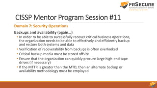 CISSP Mentor Program Session #11
Domain 7: Security Operations
Backups and availability (again…)
• In order to be able to successfully recover critical business operations,
the organization needs to be able to effectively and efficiently backup
and restore both systems and data
• Verification of recoverability from backups is often overlooked
• Critical backup media must be stored offsite
• Ensure that the organization can quickly procure large high-end tape
drives (if necessary)
• If the MTTR is greater than the MTD, then an alternate backup or
availability methodology must be employed
 
