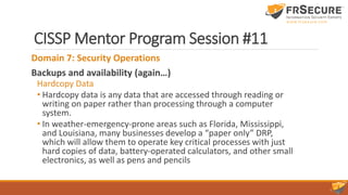 CISSP Mentor Program Session #11
Domain 7: Security Operations
Backups and availability (again…)
Hardcopy Data
• Hardcopy data is any data that are accessed through reading or
writing on paper rather than processing through a computer
system.
• In weather-emergency-prone areas such as Florida, Mississippi,
and Louisiana, many businesses develop a “paper only” DRP,
which will allow them to operate key critical processes with just
hard copies of data, battery-operated calculators, and other small
electronics, as well as pens and pencils
 