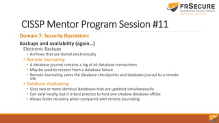 CISSP Mentor Program Session #11
Domain 7: Security Operations
Backups and availability (again…)
Electronic Backups
• Archives that are stored electronically
• Remote Journaling
• A database journal contains a log of all database transactions
• May be used to recover from a database failure
• Remote Journaling saves the database checkpoints and database journal to a remote
site
• Database shadowing
• Uses two or more identical databases that are updated simultaneously
• Can exist locally, but it is best practice to host one shadow database offsite
• Allows faster recovery when compared with remote journaling
 