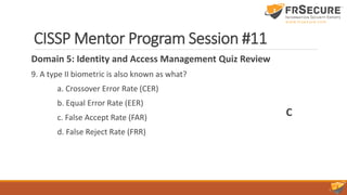 CISSP Mentor Program Session #11
Domain 5: Identity and Access Management Quiz Review
9. A type II biometric is also known as what?
a. Crossover Error Rate (CER)
b. Equal Error Rate (EER)
c. False Accept Rate (FAR)
d. False Reject Rate (FRR)
C
 