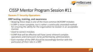 CISSP Mentor Program Session #11
Domain 7: Security Operations
DRP testing, training, and awareness
• Skipping these steps is one of the most common BCP/DRP mistakes
• A DRP is never complete, but is rather a continually amended method
for ensuring the ability for the organization to recover in an acceptable
manner
• Used to correct mistakes
• A DRP that will be effective will have some inherent complex
operations and maneuvers to be performed by administrators
• Each member of the DRP should be exceedingly familiar with the
particulars of their role in a DRP
 