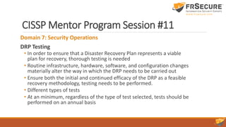 CISSP Mentor Program Session #11
Domain 7: Security Operations
DRP Testing
• In order to ensure that a Disaster Recovery Plan represents a viable
plan for recovery, thorough testing is needed
• Routine infrastructure, hardware, software, and configuration changes
materially alter the way in which the DRP needs to be carried out
• Ensure both the initial and continued efficacy of the DRP as a feasible
recovery methodology, testing needs to be performed.
• Different types of tests
• At an minimum, regardless of the type of test selected, tests should be
performed on an annual basis
 