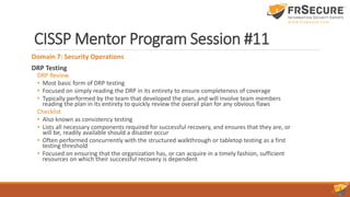 CISSP Mentor Program Session #11
Domain 7: Security Operations
DRP Testing
DRP Review
• Most basic form of DRP testing
• Focused on simply reading the DRP in its entirety to ensure completeness of coverage
• Typically performed by the team that developed the plan, and will involve team members
reading the plan in its entirety to quickly review the overall plan for any obvious flaws
Checklist
• Also known as consistency testing
• Lists all necessary components required for successful recovery, and ensures that they are, or
will be, readily available should a disaster occur
• Often performed concurrently with the structured walkthrough or tabletop testing as a first
testing threshold
• Focused on ensuring that the organization has, or can acquire in a timely fashion, sufficient
resources on which their successful recovery is dependent
 