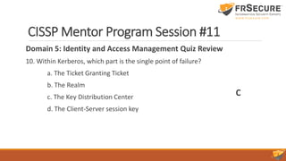 CISSP Mentor Program Session #11
Domain 5: Identity and Access Management Quiz Review
10. Within Kerberos, which part is the single point of failure?
a. The Ticket Granting Ticket
b. The Realm
c. The Key Distribution Center
d. The Client-Server session key
C
 