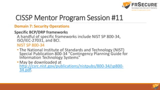 CISSP Mentor Program Session #11
Domain 7: Security Operations
Specific BCP/DRP frameworks
A handful of specific frameworks include NIST SP 800-34,
ISO/IEC-27031, and BCI.
NIST SP 800-34
• The National Institute of Standards and Technology (NIST)
Special Publication 800-34 “Contingency Planning Guide for
Information Technology Systems”
• May be downloaded at
http://csrc.nist.gov/publications/nistpubs/800-34/sp800-
34.pdf.
 